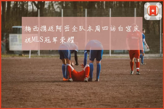 梅西携迈阿密全队本周四访白宫庆祝MLS冠军荣耀