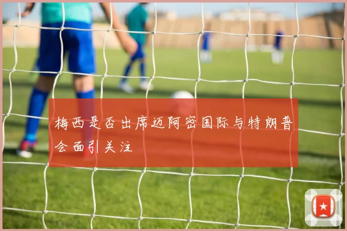 梅西是否出席迈阿密国际与特朗普会面引关注
