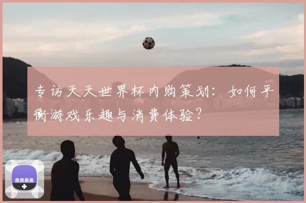专访天天世界杯内购策划：如何平衡游戏乐趣与消费体验？