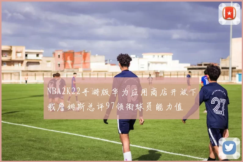 NBA2K22手游版华为应用商店开放下载詹姆斯总评97领衔球员能力值