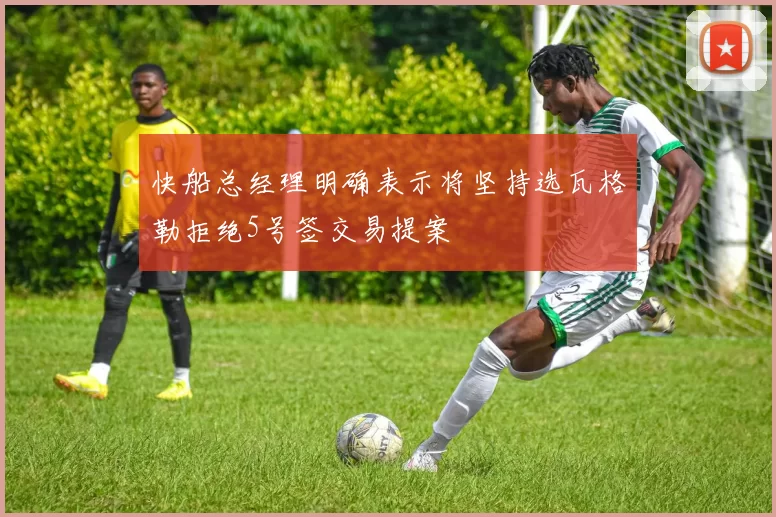 快船总经理明确表示将坚持选瓦格勒拒绝5号签交易提案