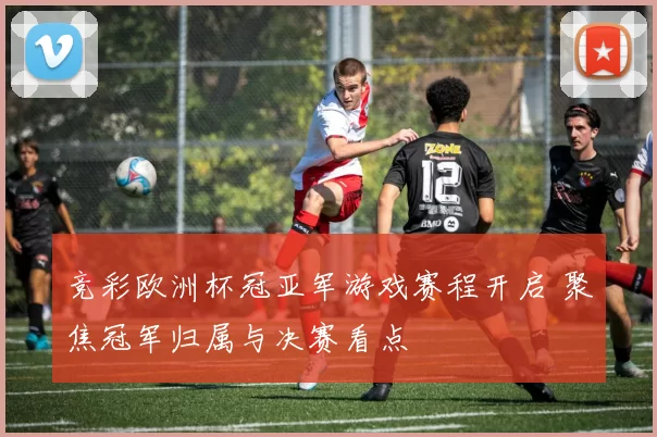竞彩欧洲杯冠亚军游戏赛程开启 聚焦冠军归属与决赛看点