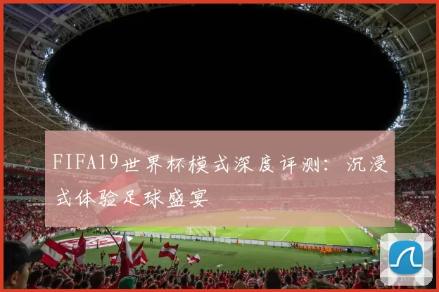 FIFA19世界杯模式深度评测：沉浸式体验足球盛宴