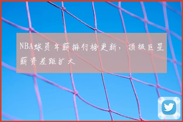 NBA球员年薪排行榜更新，顶级巨星薪资差距扩大