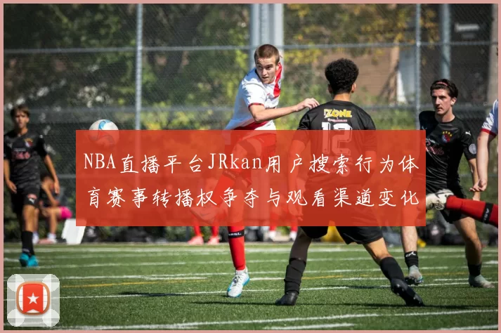NBA直播平台JRkan用户搜索行为体育赛事转播权争夺与观看渠道变化