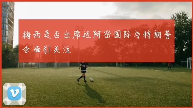 梅西是否出席迈阿密国际与特朗普会面引关注