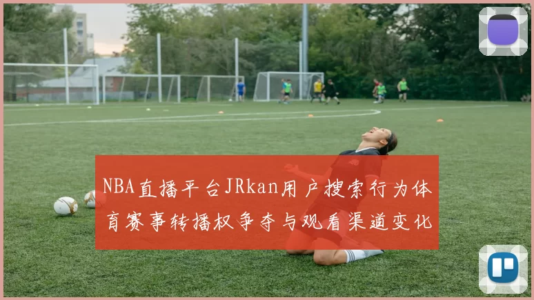 NBA直播平台JRkan用户搜索行为体育赛事转播权争夺与观看渠道变化