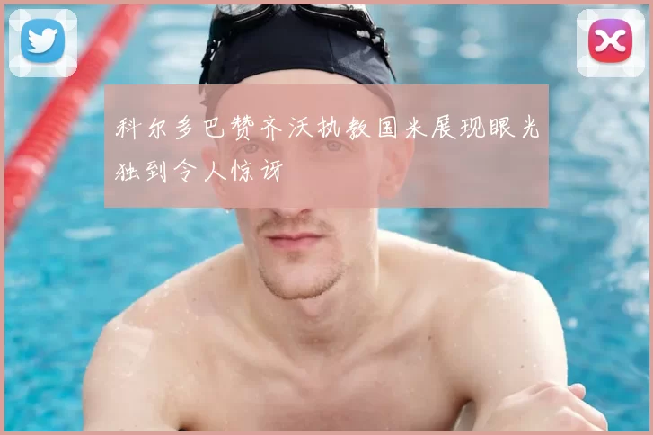科尔多巴赞齐沃执教国米展现眼光独到令人惊讶
