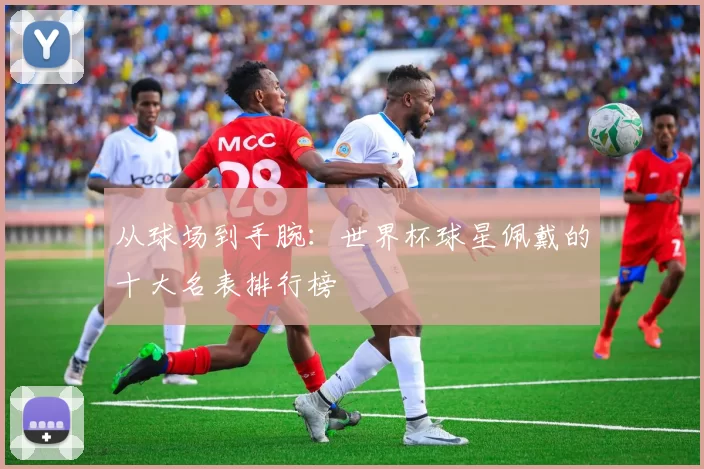 从球场到手腕:世界杯球星佩戴的十大名表排行榜