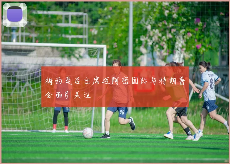 梅西是否出席迈阿密国际与特朗普会面引关注