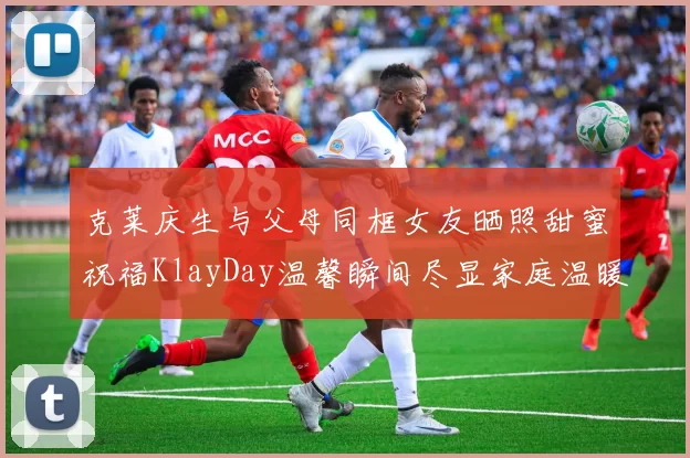 克莱庆生与父母同框女友晒照甜蜜祝福KlayDay温馨瞬间尽显家庭温暖