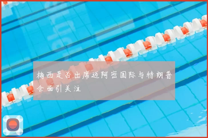 梅西是否出席迈阿密国际与特朗普会面引关注