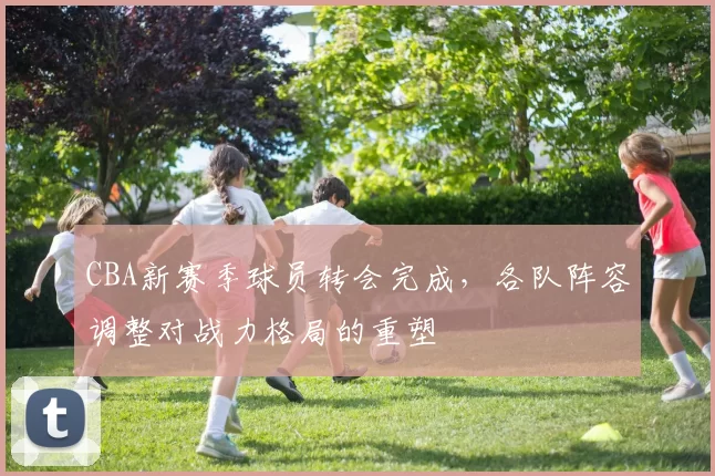 CBA新赛季球员转会完成，各队阵容调整对战力格局的重塑