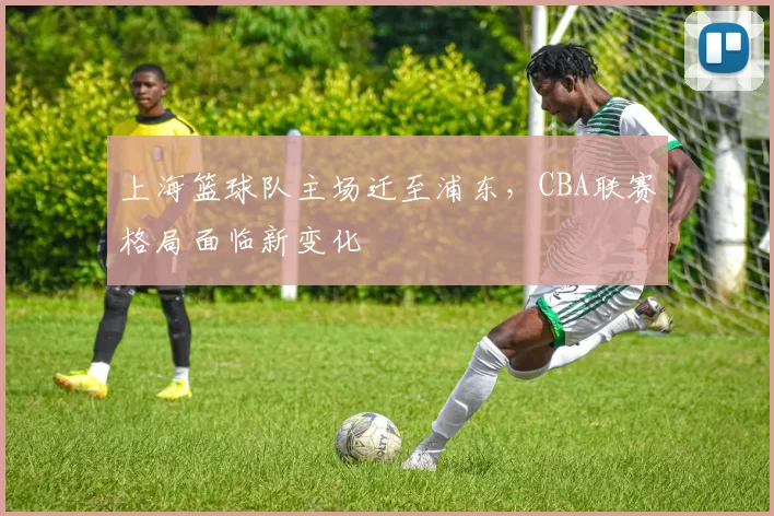 上海篮球队主场迁至浦东,CBA联赛格局面临新变化