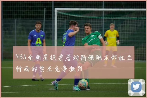 NBA全明星投票詹姆斯领跑东部杜兰特西部票王竞争激烈