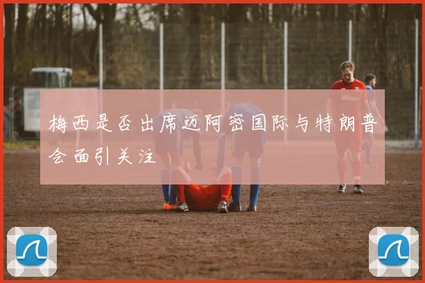 梅西是否出席迈阿密国际与特朗普会面引关注
