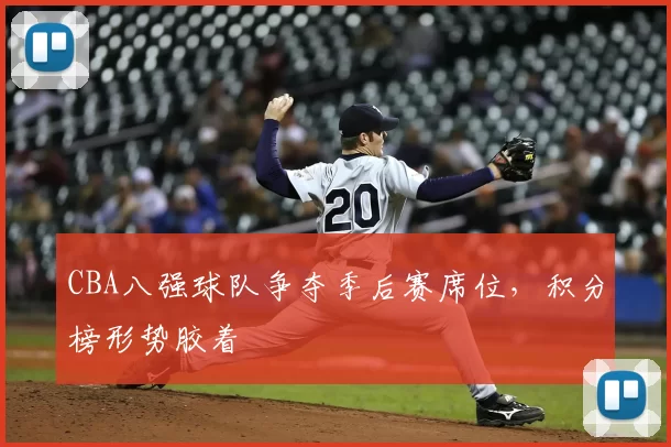 CBA八强球队争夺季后赛席位，积分榜形势胶着