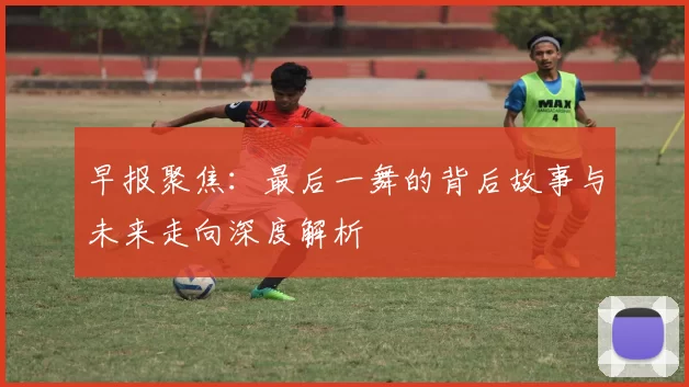 早报聚焦：最后一舞的背后故事与未来走向深度解析