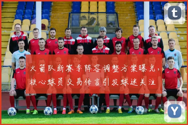 火箭队新赛季阵容调整方案曝光，核心球员交易传言引发球迷关注