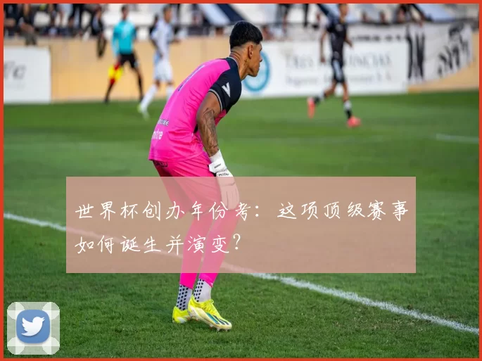 世界杯创办年份考：这项顶级赛事如何诞生并演变？