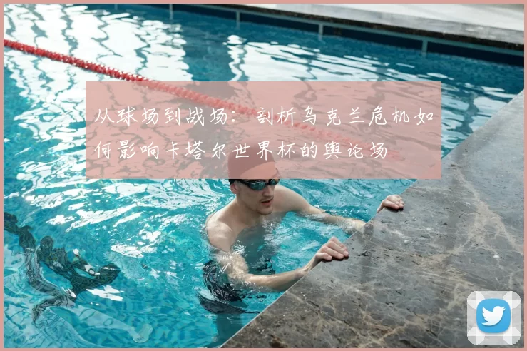 从球场到战场：剖析乌克兰危机如何影响卡塔尔世界杯的舆论场
