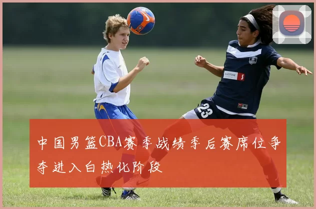 中国男篮CBA赛季战绩季后赛席位争夺进入白热化阶段