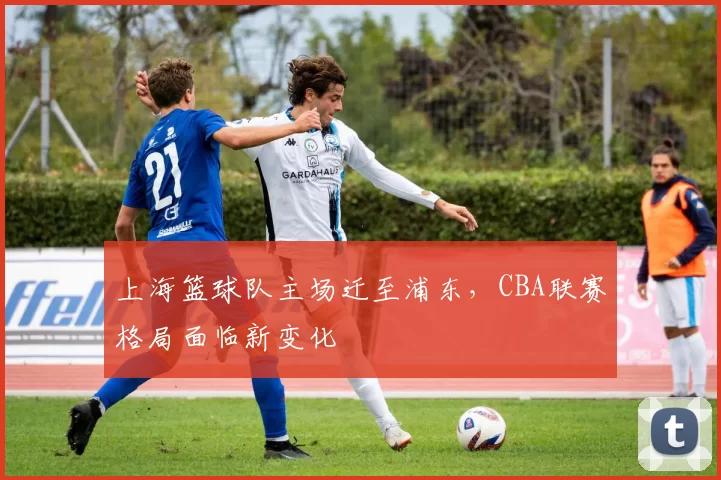 上海篮球队主场迁至浦东,CBA联赛格局面临新变化