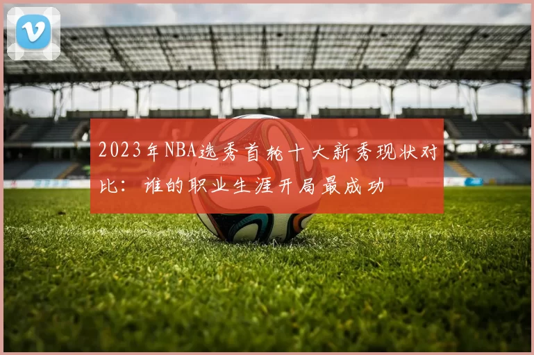 2023年NBA选秀首轮十大新秀现状对比：谁的职业生涯开局最成功